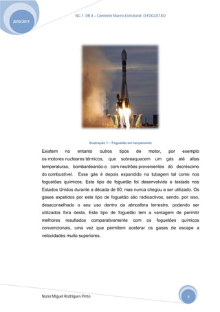 NG 1; DR 4 – Contexto Macro-Estrutural; O FOGUETÃO
2010/2011




                                      Ilustração 1 – Foguetão em lançamento

            Existem     no     entanto       outros    tipos     de      motor,    por     exemplo
            os motores nucleares térmicos,       que    sobreaquecem          um   gás    até       altas
            temperaturas, bombardeando-o com neutrões provenientes do decréscimo
            do combustível.     Esse gás é depois expandido na tubagem tal como nos
            foguetões químicos. Este tipo de foguetão foi desenvolvido e testado nos
            Estados Unidos durante a década de 60, mas nunca chegou a ser utilizado. Os
            gases expelidos por este tipo de foguetão são radioactivos, sendo, por isso,
            desaconselhado o seu uso dentro da atmosfera terrestre, podendo ser
            utilizados fora desta. Este tipo de foguetão tem a vantagem de permitir
            melhores     resultados       comparativamente     com     os     foguetões    químicos
            convencionais, uma vez que permitem acelerar os gases de escape a
            velocidades muito superiores.




            Nuno Miguel Rodrigues Pinto                                                         6
 