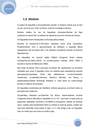 NG 1; DR 4 – Contexto Macro-Estrutural; O FOGUETÃO
2010/2011




                   1.2. História
            A origem do foguetão é provavelmente oriental. A primeira notícia que se tem
            do seu uso é do ano 1232, na China, onde foi inventada a pólvora.

            Existem    relatos    do      uso    de   foguetões        chamados flechas      de       fogo
            voadoras no século XIII, na defesa da capital da província chinesa de Henan.

            Os foguetões foram introduzidos na Europa pelos árabes.

            Durante    os   séculos XV e XVI foram          utilizados    como     arma   incendiária.
            Posteriormente, com o aprimoramento da artilharia, o foguetão bélico
            desapareceu até ao século XIX, e foi utilizado novamente durante as Guerras
            Napoleónicas.

            Os    foguetões      do    coronel    inglês     William     Congreve    foram    usados
            na Espanha em Cádiz (1810), na primeira guerra Carlista (1833 - 1840) e
            durante a Guerra de Marrocos (1860).

            Nos finais do século XIX e princípios do século XX, apareceram os primeiros
            cientistas que viram o foguetão como um sistema para propulsionar veículos
            aeroespaciais tripulados.       Entre     eles     destacam-se         o russo Konstantin
            Tsiolkovsky,    os alemães Hermann             Oberth e      Wernher    von   Braun,        o
            estadunidense Robert Hutchings Goddard, e, mais tarde os russos Sergei
            Korolev e Valentin Gruchensko

            Os foguetões construídos por Goddard, embora pequenos, já tinham todos os
            princípios dos modernos.

            Os alemães, liderados por Wernher von Braun, desenvolveram durante
            a Segunda Guerra Mundial os foguetões V-1 e V-2 , que foram a base para as
            pesquisas realizadas nos EUA e na URSS no pós-guerra. Ambas as bombas
            nazis, usadas para bombardear Paris e Londres no final da guerra, podem ser
            mais bem definidas como míssil. A rigor, o V-1 não chega a ser um foguetão,
            mas um míssil que voa como um avião a jato.




            Nuno Miguel Rodrigues Pinto                                                           7
 