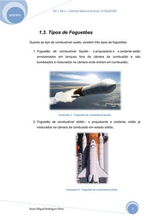 NG 1; DR 4 – Contexto Macro-Estrutural; O FOGUETÃO
2010/2011




                   1.3. Tipos de Foguetões
            Quanto ao tipo de combustível usado, existem três tipos de foguetões:

              1. Foguetão de combustível líquido - o propulsante e o oxidante estão
                 armazenados em tanques fora da câmara de combustão e são
                 bombeados e misturados na câmara onde entram em combustão;




                                   Ilustração 3 – Foguetão de combustível liquido

              2. Foguetão de combustível sólido - o propulsante e oxidante, estão já
                 misturados na câmara de combustão em estado sólido.




                                          Ilustração 4 - Foguetão de combustível sólido




            Nuno Miguel Rodrigues Pinto                                                   9
 