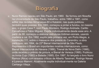Biografia	Nuno Ramos nasceu em São Paulo, em 1960.  Se formou em filosofia na Universidade de São Paulo, trabalhou  entre 1980 e 1981, como editor das revistas Almanaque-80 e Kataloki, nas quais publicou também suas poesias. Em 1983, começou a pintar e fundou, no mesmo ano, o grupo Casa 7, com Paulo Monteiro, Rodrigo Andrade, Carlito Carvalhosa e Fábio Miguez. Expõe individualmente desde esse ano. A partir de 86, começou a elaborar estruturas tridimen-sionais, usando madeira e cal. Em 1992, expôs pela primeira vez, em Porto Alegre, a instalação 111, sobre o massacre dos presos do Carandiru: a obra participou, em 1994, da 22ª Bienal Internacional de São Paulo. Representou o Brasil em importantes mostras internacionais, como: Bienal Internacional de Havana (1986), Trienal de Nova Délhi (1986), onde recebeu o prêmio de pintura, e Bienal de Veneza (1995). Publicou os livros Cujo (1993) e Balada (1995). Em 1997, foi lançado o livro Nuno Ramos (Ática) com ensaios críticos de Alberto Tassinari, Rodrigo Naves e Lorenzo Mammì. Atualmente expõe individual-mente na Galeria Camargo Vilaça.