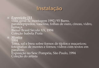 InstalaçãoExposição 111vista geral 3a montagem 1992/93 Barro, paralelepípedos, vaselina, folhas de ouro, cinzas, vidro, fumaça. Bienal Brasil Século XX, 1994 Coleção Isabela PrataMontes 1994Terra, sal e breu sobre fornos de tijolos e maçaricos; fotografias de montes e fornos; vidros com textos em parafina. Exposição no Sesc Pompéia, São Paulo, 1994Coleção do artista