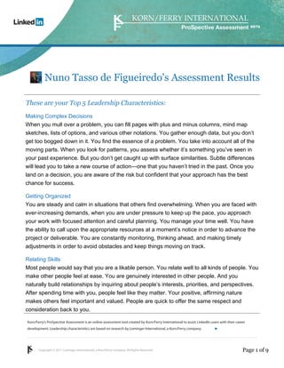 ProSpective Assessment




           Nuno Tasso de Figueiredo's Assessment Results

These are your Top 5 Leadership Characteristics:
Making Complex Decisions
When you mull over a problem, you can fill pages with plus and minus columns, mind map
sketches, lists of options, and various other notations. You gather enough data, but you don’t
get too bogged down in it. You find the essence of a problem. You take into account all of the
moving parts. When you look for patterns, you assess whether it’s something you’ve seen in
your past experience. But you don’t get caught up with surface similarities. Subtle differences
will lead you to take a new course of action—one that you haven’t tried in the past. Once you
land on a decision, you are aware of the risk but confident that your approach has the best
chance for success.

Getting Organized
You are steady and calm in situations that others find overwhelming. When you are faced with
ever-increasing demands, when you are under pressure to keep up the pace, you approach
your work with focused attention and careful planning. You manage your time well. You have
the ability to call upon the appropriate resources at a moment’s notice in order to advance the
project or deliverable. You are constantly monitoring, thinking ahead, and making timely
adjustments in order to avoid obstacles and keep things moving on track.

Relating Skills
Most people would say that you are a likable person. You relate well to all kinds of people. You
make other people feel at ease. You are genuinely interested in other people. And you
naturally build relationships by inquiring about people’s interests, priorities, and perspectives.
After spending time with you, people feel like they matter. Your positive, affirming nature
makes others feel important and valued. People are quick to offer the same respect and
consideration back to you.

Korn/Ferry’s ProSpective Assessment is an online assessment tool created by Korn/Ferry International to assist LinkedIn users with their career
development. Leadership characteristics are based on research by Lominger International, a Korn/Ferry company.               linkedin.kornferry.com




       Copyright © 2011 Lominger International, a Korn/Ferry company. All Rights Reserved.                                                   Page 1 of 9
 