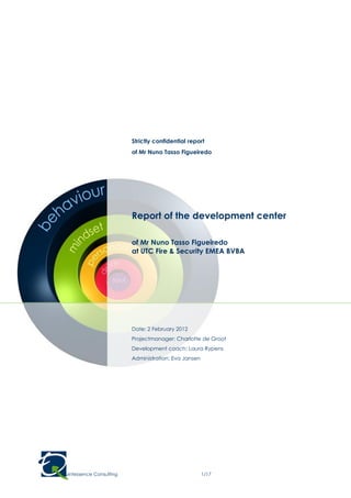 Strictly confidential report
                            of Mr Nuno Tasso Figueiredo




                            Report of the development center

                            of Mr Nuno Tasso Figueiredo
                            at UTC Fire & Security EMEA BVBA




                            Date: 2 February 2012
                            Projectmanager: Charlotte de Groot
                            Development coach: Laura Rypens
                            Administration: Eva Jansen




© Quintessence Consulting                                1/17
 