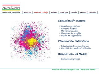 ALTAIR
Management Consultants




                         | nosotros | áreas de trabajo | valores | estrategia | canales | prensa | contacto |




                                                                Comunicación Interna

                                                                 -   Boletines periódicos
                                                                 -   Revistas digitales
                                                                 -   Memorias anuales
                                                                 -   Manuales de acogida
                                                                 -   Buzón de sugerencias

                                                                Planificación Publicitaria
                                                                 - Estrategias de comunicación
                                                                 - Elección de canales de difusión

                                                                Relación con los Medios
                                                                 - Gabinete de prensa




                                                          nuntium.informacion@gmail.com | @nuntium_tweets
 
