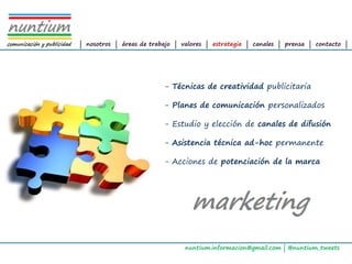 ALTAIR
Management Consultants




                         | nosotros | áreas de trabajo | valores | estrategia | canales | prensa | contacto |




                                                   - Técnicas de creatividad publicitaria

                                                   - Planes de comunicación personalizados

                                                   - Estudio y elección de canales de difusión

                                                   - Asistencia técnica ad-hoc permanente

                                                   - Acciones de potenciación de la marca




                                                          nuntium.informacion@gmail.com | @nuntium_tweets
 