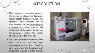 INTRODUCTION
• This means a computer converts
the design produced by Computer
Aided Design Software (CAD), into
numbers. The numbers can be
considered to be the coordinates of
a graph and they control the
movement of the cutter. In this way
the computer controls the cutting
and shaping of the material.
• CNC can control the motions of the
work piece or tool, the input
parameters such as feed, Depth of
cut, speed, and the functions such
as turning spindle on/off, turning
 