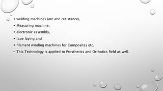  welding machines (arc and resistance),
 Measuring machine,
 electronic assembly,
 tape laying and
 filament winding machines for Composites etc.
• This Technology is applied to Prosthetics and Orthotics field as well.
 