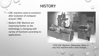 HISTORY
• CNC machine came to existence
after evolution of computer
around 1980.
• Modern CNC Machine are
improving further as the
technology is changing with
variety of functions according to
applications.
1959 CNC Machine: Milwaukee-Matic-II
was first machine with a tool changer...
 