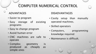 COMPUTER NUMERICAL CONTROL
ADVANTAGES
• Easier to program
• Easy storage of existing
programs
• Easy to change program
• Avoid human error
• CNC machines are safe to
operate
• Complex geometry is
produced as cheaply as
simple ones
DISADVANTAGES
• Costly setup than manually
operated machines.
• Skilled operators
• Computers, programming
knowledge required
• Maintenance is difficult.
 
