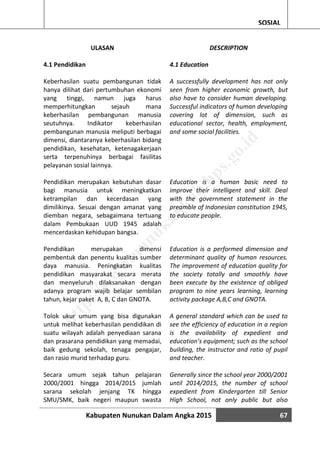 Kabupaten Nunukan Dalam Angka 2015 67
SOSIAL
ULASAN
4.1 Pendidikan
Keberhasilan suatu pembangunan tidak
hanya dilihat dari pertumbuhan ekonomi
yang tinggi, namun juga harus
memperhitungkan sejauh mana
keberhasilan pembangunan manusia
seutuhnya. Indikator keberhasilan
pembangunan manusia meliputi berbagai
dimensi, diantaranya keberhasilan bidang
pendidikan, kesehatan, ketenagakerjaan
serta terpenuhinya berbagai fasilitas
pelayanan sosial lainnya.
Pendidikan merupakan kebutuhan dasar
bagi manusia untuk meningkatkan
ketrampilan dan kecerdasan yang
dimilikinya. Sesuai dengan amanat yang
diemban negara, sebagaimana tertuang
dalam Pembukaan UUD 1945 adalah
mencerdaskan kehidupan bangsa.
Pendidikan merupakan dimensi
pembentuk dan penentu kualitas sumber
daya manusia. Peningkatan kualitas
pendidikan masyarakat secara merata
dan menyeluruh dilaksanakan dengan
adanya program wajib belajar sembilan
tahun, kejar paket A, B, C dan GNOTA.
Tolok ukur umum yang bisa digunakan
untuk melihat keberhasilan pendidikan di
suatu wilayah adalah penyediaan sarana
dan prasarana pendidikan yang memadai,
baik gedung sekolah, tenaga pengajar,
dan rasio murid terhadap guru.
Secara umum sejak tahun pelajaran
2000/2001 hingga 2014/2015 jumlah
sarana sekolah jenjang TK hingga
SMU/SMK, baik negeri maupun swasta
DESCRIPTION
4.1 Education
A successfully development has not only
seen from higher economic growth, but
also have to consider human developing.
Successful indicators of human developing
covering lot of dimension, such as
educational sector, health, employment,
and some social facilities.
Education is a human basic need to
improve their intelligent and skill. Deal
with the government statement in the
preamble of Indonesian constitution 1945,
to educate people.
Education is a performed dimension and
determinant quality of human resources.
The improvement of education quality for
the society totally and smoothly have
been execute by the existence of obliged
program to nine years learning, learning
activity package A,B,C and GNOTA.
A general standard which can be used to
see the efficiency of education in a region
is the availability of expedient and
education’s equipment; such as the school
building, the instructor and ratio of pupil
and teacher.
Generally since the school year 2000/2001
until 2014/2015, the number of school
expedient from Kindergarten till Senior
High School, not only public but also
http://w
w
w
.nunukankab.bps.go.id
 