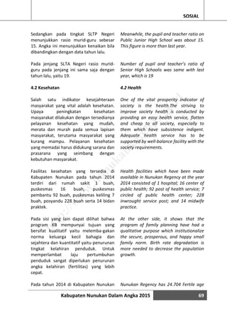 Kabupaten Nunukan Dalam Angka 2015 69
SOSIAL
Sedangkan pada tingkat SLTP Negeri
menunjukkan rasio murid-guru sebesar
15. Angka ini menunjukkan kenaikan bila
dibandingkan dengan data tahun lalu.
Pada jenjang SLTA Negeri rasio murid-
guru pada jenjang ini sama saja dengan
tahun lalu, yaitu 19.
4.2 Kesehatan
Salah satu indikator kesejahteraan
masyarakat yang vital adalah kesehatan.
Upaya peningkatan kesehatan
masyarakat dilakukan dengan tersedianya
pelayanan kesehatan yang mudah,
merata dan murah pada semua lapisan
masyarakat, terutama masyarakat yang
kurang mampu. Pelayanan kesehatan
yang memadai harus didukung sarana dan
prasarana yang seimbang dengan
kebutuhan masyarakat.
Fasilitas kesehatan yang tersedia di
Kabupaten Nunukan pada tahun 2014
terdiri dari rumah sakit 1 buah,
puskesmas 16 buah, puskesmas
pembantu 92 buah, puskesmas keliling 7
buah, posyandu 228 buah serta 14 bidan
praktek.
Pada sisi yang lain dapat dilihat bahwa
program KB mempunyai tujuan yang
bersifat kualitatif yaitu melemba-gakan
norma keluarga kecil bahagia dan
sejahtera dan kuantitatif yaitu penurunan
tingkat kelahiran penduduk. Untuk
memperlambat laju pertumbuhan
penduduk sangat diperlukan penurunan
angka kelahiran (fertilitas) yang lebih
cepat.
Pada tahun 2014 di Kabupaten Nunukan
Meanwhile, the pupil and teacher ratio on
Public Junior High School was about 15.
This figure is more than last year.
Number of pupil and teacher’s ratio of
Senior High Schoolis was same with last
year, which is 19
4.2 Health
One of the vital prosperity indicator of
society is the health.The striving to
improve society health is conducted by
providing an easy health service, flatten
and cheap to all society, especially to
them which have subsistence indigent.
Adequate health service has to be
supported by well-balance facility with the
society requirements.
Health facilities which have been made
available in Nunukan Regency at the year
2014 consisted of 1 hospital; 16 center of
public health; 92 post of health service; 7
circled of public health center; 228
inwrought service post; and 14 midwife
practice.
At the other side, it shows that the
program of family planning have had a
qualitative purpose which institutionalize
the secure, prosperous, and happy small
family norm. Birth rate degradation is
more needed to decrease the population
growth.
Nunukan Regency has 24.704 Fertile age
http://w
w
w
.nunukankab.bps.go.id
 