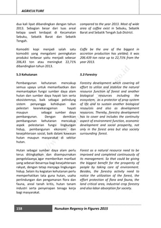 158 Nunukan Regency in Figures 2015
AGRICULTURE
dua kali lipat dibandingkan dengan tahun
2013. Sebagian besar dari luas areal
kelapa sawit terdapat di Kecamatan
Sebuku, Sebatik Barat dan Sebatik
Tengah.
Komoditi kopi menjadi salah satu
komoditi yang mengalami peningkatan
produksi terbesar yaitu menjadi sebesar
206,43 ton atau meningkat 22,71%
dibandingkan tahun 2013.
5.3 Kehutanan
Pembangunan kehutanan mencakup
semua upaya untuk memanfaatkan dan
memantapkan fungsi sumber daya alam
hutan dan sumber daya hayati lain serta
ekosistemnya, baik sebagai pelindung
sistem penyangga kehidupan dan
pelestari keanekaragaman hayati
maupun sebagai sumber daya
pembangunan. Dengan demikian
pembangunan kehutanan mencakup
aspek pelestarian fungsi lingkungan
hidup, pembangunan ekonomi dan
kesejahteraan sosial, baik dalam kawasan
hutan maupun masyarakat di sekitar
hutan.
Hutan sebagai sumber daya alam perlu
terus ditingkatkan dan disempurnakan
pengelolaanya agar memberikan manfaat
yang sebesar-besarnya bagi kesejahteraan
rakyat, dengan tetap menjaga lingkungan
hidup. Selain itu kegiatan kehutanan perlu
memperhatikan tata guna hutan, usaha
perlindungan dan pengamanan flora dan
fauna, areal tanah kritis, hutan tanam
industri serta penyerapan tenaga kerja
bagi masyarakat.
compared to the year 2013. Most of wide
area of coffee exist in Sebuku, Sebatik
Barat and Sebatik Tengah Sub District.
Coffe be the one of the biggest in
accretion production has yielded; it was
206.439 ton raise up to 22,71% from the
year 2013.
5.3 Forestry
Forestry development which covering all
effort to utilize and stabilize the natural
resource function of forest and another
biological resources including the
ecosystem, as a protector of prop system
of life and to sustain another biological
resources and also as development
resources. Thereby, forestry development
has to cover and includes the continuity
aspect of environment function, economic
development and social prosperity, not
only in the forest area but also society
surrounding forest.
Forest as a natural resource need to be
improved and completed continuously of
its management. So that could be giving
the biggest benefit for the prosperity of
people by taking care of environment.
Besides, the forestry activity need to
notice the utilization of the forest, the
effort protection of flora and fauna, the
land critical area, industrial crop forestry
and also labor absorption for society.
http://w
w
w
.nunukankab.bps.go.id
 