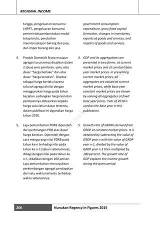 266 Nunukan Regency in Figures 2015
REGIONAL INCOME
tangga, pengeluaran konsumsi
LNPRT, pengeluaran konsumsi
pemerintah,pembentukan modal
tetap bruto, perubahan
inventori,ekspor barang dan jasa,
dan impor barang dan jasa.
4. Produk Domestik Bruto maupun
agregat turunannya disajikan dalam
2 (dua) versi penilaian, yaitu atas
dasar “harga berlaku” dan atas
dasar “harga konstan”. Disebut
sebagai harga berlaku karena
seluruh agrega dinilai dengan
menggunakan harga pada tahun
berjalan, sedangkan harga konstan
penilaiannya didasarkan kepada
harga satu tahun dasar tertentu,
dalam publikasi ini digunakan harga
tahun 2010.
5. Laju pertumbuhan PDRB diperoleh
dari perhitungan PDB atas dasar
harga konstan. Diperoleh dengan
cara mengurangi nilai PDRB pada
tahun ke-n terhadap nilai pada
tahun ke n-1 (tahun sebelumnya),
dibagi dengan nilai pada tahun ke
n-1, dikalikan dengan 100 persen.
Laju pertumbuhan menunjukkan
perkembangan agregat pendapatan
dari satu waktu tertentu terhadap
waktu sebelumnya.
government consumption
expenditure, gross fixed capital
formation, changes in inventories,
exports of goods and services, and
imports of goods and services.
4. GDP and its aggregations are
presented in two forms: at current
market prices and at constant base
year market prices. In presenting
current market prices, all
aggregates are valued at current
market prices, while base year
constant market prices are shown
by valuing all aggregates at fixed
base year prices. Year of 2010 is
used as the base year in this
publication.
5. Growth rate of GRDPis derived from
GRDP at constant market prices. It is
obtained by subtracting the value of
GRDP year n with the value of GRDP
year n-1, divided by the value of
GRDP year n-1 then multiplied by
100 percent. The growth rate of
GDP explains the income growth
during the given period.
http://w
w
w
.nunukankab.bps.go.id
 