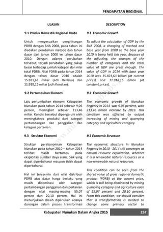Kabupaten Nunukan Dalam Angka 2015 267
PENDAPATAN REGIONAL
ULASAN
9.1 Produk Domestik Regional Bruto
Untuk menyesuaikan penghitungan
PDRB dengan SNA 2008, pada tahun ini
diadakan perubahan metode dan tahun
dasar dari tahun 2000 ke tahun dasar
2010. Dengan adanya perubahan
tersebut, terjadi perubahan yang cukup
besar terhadap jumlah kategori dan nilai
total PDRB. Nilai PDRB pada tahun 2014
dengan tahun dasar 2010 adalah
15.821,63 miliar (adh Berlaku) dan
11.918,15 miliar (adh Konstan).
9.2 Pertumbuhan Ekonomi
Laju pertumbuhan ekonomi Kabupaten
Nunukan pada tahun 2014 sebesar 9,05
persen, meningkat sebesar 213,46
miliar. Kondisi tersebut dipengaruhi oleh
meningkatnya produksi dari kategori
pertambangan dan penggalian dan
kategori pertanian.
9.3 Struktur Ekonomi
Struktur perekonomian Kabupaten
Nunukan pada tahun 2010 – tahun 2014
terlihat masih bertumpu pada
eksploitasi sumber daya alam, baik yang
dapat diperbaharui maupun tidak dapat
diperbaharui.
Hal ini tercermin dari nilai distribusi
PDRB atas dasar harga berlaku yang
masih didominasi oleh kategori
pertambangan penggalian dan pertanian
dengan nilai masing-masing 55,07
persen dan 20,10 persen. Hal ini
menunjukkan masih diperlukan adanya
dorongan dalam proses transformasi
DESCRIPTION
9.1 Economic Growth
To adjust the calculation of GDP by the
SNA 2008, a changing of method and
base year from 2000 to the base year
2010 is being held this year. Because of
the adjusting, the changes of the
number of categories and the total
value of GDP are great enough. The
value of GDP in 2014 with base year
2010 was 15.821,63 billion (at current
prices) and 11.918,15 billion (at
constant prices).
9.2 Economic Growth
The economic growth of Nunukan
Regency in 2014 was 9,05 percent, with
213,46 billion increase by 2013. This
condition was affected by output
increasing of mining and quarrying
category and agriculture category.
9.3 Economic Structure
The economic structure in Nunukan
Regency in 2010 - 2014 still converges at
natural resource exploitation. Whether
it is a renewable natural resources or a
non-renewable natural resources.
This condition can be seen from the
shared value of gross regional domestic
product (PDRB) at the current price,
which is still being dominated by mining
quarrying category and agriculture each
of 55,07 percent and 20,10 percent.
From this condition, we should consider
that a transformation is needed to
change some primary sector to
http://w
w
w
.nunukankab.bps.go.id
 
