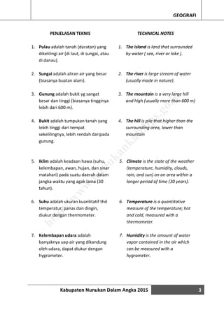 Kabupaten Nunukan Dalam Angka 2015 3
GEOGRAFI
PENJELASAN TEKNIS
1. Pulau adalah tanah (daratan) yang
dikelilingi air (di laut, di sungai, atau
di danau).
2. Sungai adalah aliran air yang besar
(biasanya buatan alam).
3. Gunung adalah bukit yg sangat
besar dan tinggi (biasanya tingginya
lebih dari 600 m).
4. Bukit adalah tumpukan tanah yang
lebih tinggi dari tempat
sekelilingnya, lebih rendah daripada
gunung.
5. Iklim adalah keadaan hawa (suhu,
kelembapan, awan, hujan, dan sinar
matahari) pada suatu daerah dalam
jangka waktu yang agak lama (30
tahun).
6. Suhu adalah ukuran kuantitatif thd
temperatur; panas dan dingin,
diukur dengan thermometer.
7. Kelembapan udara adalah
banyaknya uap air yang dikandung
oleh udara, dapat diukur dengan
hygrometer.
TECHNICAL NOTES
1. The island is land that surrounded
by water ( sea, river or lake ).
2. The river is large stream of water
(usually made in nature).
3. The mountain is a very large hill
and high (usually more than 600 m)
4. The hill is pile that higher than the
surrounding area, lower than
mountain
5. Climate is the state of the weather
(temperature, humidity, clouds,
rain, and sun) on an area within a
longer period of time (30 years).
6. Temperature is a quantitative
measure of the temperature; hot
and cold, measured with a
thermometer.
7. Humidity is the amount of water
vapor contained in the air which
can be measured with a
hygrometer.
http://w
w
w
.nunukankab.bps.go.id
 