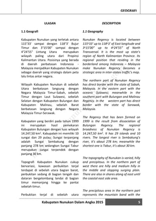 Kabupaten Nunukan Dalam Angka 2015 5
GEOGRAFI
ULASAN
1.1 Geografi
Kabupaten Nunukan yang terletak antara
115°33' sampai dengan 118°3' Bujur
Timur dan 3°15'00" sampai dengan
4°24'55" Lintang Utara merupakan
wilayah paling utara dari Propinsi
Kalimantan Utara. Posisinya yang berada
di daerah perbatasan Indonesia -
Malaysia menjadikan Kabupaten Nunukan
sebagai daerah yang strategis dalam peta
lalu lintas antar negara.
Wilayah Kabupaten Nunukan di sebelah
Utara berbatasan langsung dengan
Negara Malaysia Timur-Sabah, sebelah
Timur dengan Laut Sulawesi, sebelah
Selatan dengan Kabupaten Bulungan dan
Kabupaten Malinau, sebelah Barat
berbatasan langsung dengan Negara
Malaysia Timur-Serawak.
Kabupaten yang berdiri pada tahun 1999
ini merupakan hasil pemekaran
Kabupaten Bulungan dengan luas wilayah
14.247,50 km2. Kabupaten ini memiliki 10
sungai dan 29 pulau. Sungai terpanjang
adalah Sungai Sembakung dengan
panjang 278 km sedangkan Sungai Tabur
merupakan sungai terpendek dengan
panjang 30 km.
Topografi Kabupaten Nunukan cukup
bervariasi, kawasan perbukitan terjal
terdapat di sebelah utara bagian barat,
perbukitan sedang di bagian tengah dan
dataran bergelombang landai di bagian
timur memanjang hingga ke pantai
sebelah timur.
Perbukitan terjal di sebelah utara
DESCRIPTION
1.1 Geography
Nunukan Regency is located between
115o33’ up to 118o3’ of East longitude and
3o15’00” up to 4o24’55” of North
Transversal. It is the most up state’s
region of North Kalimantan Province. Its
regional position that residing in the
borderland among Indonesia – Malaysia
make Nunukan Regency becomes a
strategic area in inter-states traffic’s map.
The northern part of Nunukan Regency
has direct border with the state of Sabah,
Malaysia. In the eastern part with the
oceanic Sulawesi; meanwhile in the
southern part with Bulungan and Malinau
Regency. In the western part has direct
border with the state of Sarawak,
Malaysia.
The Regency that has been formed on
1999 is the result from dissociation of
Bulungan Regency. The regional
broadness of Nunukan Regency is
14.247,50 km2. It has 29 islands and 10
rivers. The longest river is Sembakung’s
river, it’s about 278 km; meanwhile the
shortest one is Tabur, it’s about 30 km.
The topography of Nunukan is varied, hilly
and precipitous. In the northern part of
west there are hilly and medium hilly in
the middle and slopping surging plain.
There are also in shares along of east until
the coastal east side area.
The precipitous area in the northern part
represents the mountain band with the
http://w
w
w
.nunukankab.bps.go.id
 