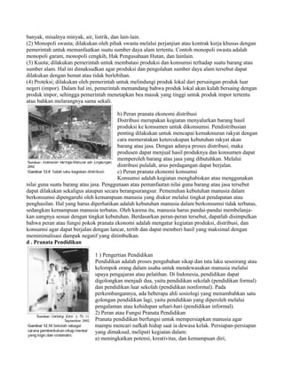 banyak, misalnya minyak, air, listrik, dan lain-lain.
(2) Monopoli swasta; dilakukan oleh pihak swasta melalui perjanjian atau kontrak kerja khusus dengan
pemerintah untuk memanfaatkan suatu sumber daya alam tertentu. Contoh monopoli swasta adalah
monopoli garam, monopoli cengkih, Hak Pengusahaan Hutan, dan lainlain.
(3) Kuota; dilakukan pemerintah untuk membatasi produksi dan konsumsi terhadap suatu barang atau
sumber alam. Hal ini dimaksudkan agar produksi dan pengolahan sumber daya alam tersebut dapat
dilakukan dengan hemat atau tidak berlebihan.
(4) Proteksi; dilakukan oleh pemerintah untuk melindungi produk lokal dari persaingan produk luar
negeri (impor). Dalam hal ini, pemerintah memandang bahwa produk lokal akan kalah bersaing dengan
produk impor, sehingga pemerintah menetapkan bea masuk yang tinggi untuk produk impor tertentu
atau bahkan melarangnya sama sekali.
b) Peran pranata ekonomi distribusi
Distribusi merupakan kegiatan menyalurkan barang hasil
produksi ke konsumen untuk dikonsumsi. Pendistribusian
penting dilakukan untuk mencapai kemakmuran rakyat dengan
cara memeratakan ketercukupan kebutuhan rakyat akan
barang atau jasa. Dengan adanya proses distribusi, maka
produsen dapat menjual hasil produknya dan konsumen dapat
memperoleh barang atau jasa yang dibutuhkan. Melalui
distribusi pulalah, arus perdagangan dapat berjalan.
c) Peran pranata ekonomi konsumsi
Konsumsi adalah kegiatan menghabiskan atau menggunakan
nilai guna suatu barang atau jasa. Penggunaan atau pemanfaatan nilai guna barang atau jasa tersebut
dapat dilakukan sekaligus ataupun secara berangsurangsur. Pemenuhan kebutuhan manusia dalam
berkonsumsi dipengaruhi oleh kemampuan manusia yang diukur melalui tingkat pendapatan atau
penghasilan. Hal yang harus diperhatikan adalah kebutuhan manusia dalam berkonsumsi tidak terbatas,
sedangkan kemampuan manusia terbatas. Oleh karena itu, manusia harus pandai-pandai membelanja-
kan uangnya sesuai dengan tingkat kebutuhan. Berdasarkan peran-peran tersebut, dapatlah disimpulkan
bahwa peran atau fungsi pokok pranata ekonomi adalah mengatur kegiatan produksi, distribusi, dan
konsumsi agar dapat berjalan dengan lancar, tertib dan dapat memberi hasil yang maksimal dengan
meminimalisasi dampak negatif yang ditimbulkan.
d . Pranata Pendidikan
1 ) Pengertian Pendidikan
Pendidikan adalah proses pengubahan sikap dan tata laku seseorang atau
kelompok orang dalam usaha untuk mendewasakan manusia melalui
upaya pengajaran atau pelatihan. Di Indonesia, pendidikan dapat
digolongkan menjadi dua, yaitu pendidikan sekolah (pendidikan formal)
dan pendidikan luar sekolah (pendidikan nonformal). Pada
perkembangannya, ada beberapa ahli sosiologi yang menambahkan satu
golongan pendidikan lagi, yaitu pendidikan yang diperoleh melalui
pengalaman atau kehidupan sehari-hari (pendidikan informal).
2) Peran atau Fungsi Pranata Pendidikan
Pranata pendidikan berfungsi untuk mempersiapkan manusia agar
mampu mencari nafkah hidup saat ia dewasa kelak. Persiapan-persiapan
yang dimaksud, meliputi kegiatan dalam:
a) meningkatkan potensi, kreativitas, dan kemampuan diri;
 