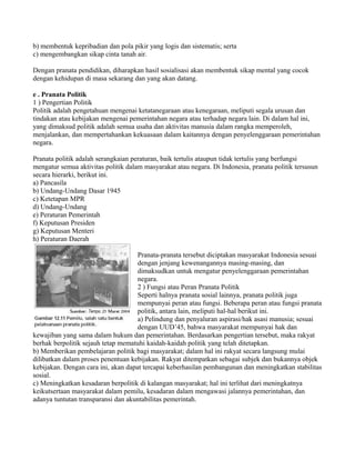b) membentuk kepribadian dan pola pikir yang logis dan sistematis; serta
c) mengembangkan sikap cinta tanah air.
Dengan pranata pendidikan, diharapkan hasil sosialisasi akan membentuk sikap mental yang cocok
dengan kehidupan di masa sekarang dan yang akan datang.
e . Pranata Politik
1 ) Pengertian Politik
Politik adalah pengetahuan mengenai ketatanegaraan atau kenegaraan, meliputi segala urusan dan
tindakan atau kebijakan mengenai pemerintahan negara atau terhadap negara lain. Di dalam hal ini,
yang dimaksud politik adalah semua usaha dan aktivitas manusia dalam rangka memperoleh,
menjalankan, dan mempertahankan kekuasaan dalam kaitannya dengan penyelenggaraan pemerintahan
negara.
Pranata politik adalah serangkaian peraturan, baik tertulis ataupun tidak tertulis yang berfungsi
mengatur semua aktivitas politik dalam masyarakat atau negara. Di Indonesia, pranata politik tersusun
secara hierarki, berikut ini.
a) Pancasila
b) Undang-Undang Dasar 1945
c) Ketetapan MPR
d) Undang-Undang
e) Peraturan Pemerintah
f) Keputusan Presiden
g) Keputusan Menteri
h) Peraturan Daerah
Pranata-pranata tersebut diciptakan masyarakat Indonesia sesuai
dengan jenjang kewenangannya masing-masing, dan
dimaksudkan untuk mengatur penyelenggaraan pemerintahan
negara.
2 ) Fungsi atau Peran Pranata Politik
Seperti halnya pranata sosial lainnya, pranata politik juga
mempunyai peran atau fungsi. Beberapa peran atau fungsi pranata
politik, antara lain, meliputi hal-hal berikut ini.
a) Pelindung dan penyaluran aspirasi/hak asasi manusia; sesuai
dengan UUD’45, bahwa masyarakat mempunyai hak dan
kewajiban yang sama dalam hukum dan pemerintahan. Berdasarkan pengertian tersebut, maka rakyat
berhak berpolitik sejauh tetap mematuhi kaidah-kaidah politik yang telah ditetapkan.
b) Memberikan pembelajaran politik bagi masyarakat; dalam hal ini rakyat secara langsung mulai
dilibatkan dalam proses penentuan kebijakan. Rakyat ditempatkan sebagai subjek dan bukannya objek
kebijakan. Dengan cara ini, akan dapat tercapai keberhasilan pembangunan dan meningkatkan stabilitas
sosial.
c) Meningkatkan kesadaran berpolitik di kalangan masyarakat; hal ini terlihat dari meningkatnya
keikutsertaan masyarakat dalam pemilu, kesadaran dalam mengawasi jalannya pemerintahan, dan
adanya tuntutan transparansi dan akuntabilitas pemerintah.
 