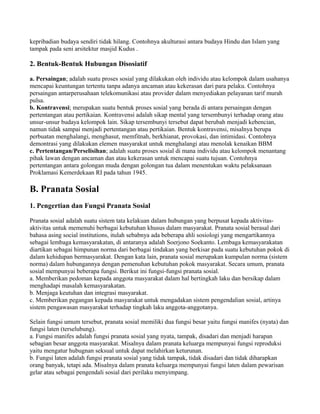 kepribadian budaya sendiri tidak hilang. Contohnya akulturasi antara budaya Hindu dan Islam yang
tampak pada seni arsitektur masjid Kudus .
2. Bentuk-Bentuk Hubungan Disosiatif
a. Persaingan; adalah suatu proses sosial yang dilakukan oleh individu atau kelompok dalam usahanya
mencapai keuntungan tertentu tanpa adanya ancaman atau kekerasan dari para pelaku. Contohnya
persaingan antarperusahaan telekomunikasi atau provider dalam menyediakan pelayanan tarif murah
pulsa.
b. Kontravensi; merupakan suatu bentuk proses sosial yang berada di antara persaingan dengan
pertentangan atau pertikaian. Kontravensi adalah sikap mental yang tersembunyi terhadap orang atau
unsur-unsur budaya kelompok lain. Sikap tersembunyi tersebut dapat berubah menjadi kebencian,
namun tidak sampai menjadi pertentangan atau pertikaian. Bentuk kontravensi, misalnya berupa
perbuatan menghalangi, menghasut, memfitnah, berkhianat, provokasi, dan intimidasi. Contohnya
demontrasi yang dilakukan elemen masyarakat untuk menghalangi atau menolak kenaikan BBM
c. Pertentangan/Perselisihan; adalah suatu proses sosial di mana individu atau kelompok menantang
pihak lawan dengan ancaman dan atau kekerasan untuk mencapai suatu tujuan. Contohnya
pertentangan antara golongan muda dengan golongan tua dalam menentukan waktu pelaksanaan
Proklamasi Kemerdekaan RI pada tahun 1945.
B. Pranata Sosial
1. Pengertian dan Fungsi Pranata Sosial
Pranata sosial adalah suatu sistem tata kelakuan dalam hubungan yang berpusat kepada aktivitas-
aktivitas untuk memenuhi berbagai kebutuhan khusus dalam masyarakat. Pranata sosial berasal dari
bahasa asing social institutions, itulah sebabnya ada beberapa ahli sosiologi yang mengartikannya
sebagai lembaga kemasyarakatan, di antaranya adalah Soerjono Soekanto. Lembaga kemasyarakatan
diartikan sebagai himpunan norma dari berbagai tindakan yang berkisar pada suatu kebutuhan pokok di
dalam kehidupan bermasyarakat. Dengan kata lain, pranata sosial merupakan kumpulan norma (sistem
norma) dalam hubungannya dengan pemenuhan kebutuhan pokok masyarakat. Secara umum, pranata
sosial mempunyai beberapa fungsi. Berikut ini fungsi-fungsi pranata sosial.
a. Memberikan pedoman kepada anggota masyarakat dalam hal bertingkah laku dan bersikap dalam
menghadapi masalah kemasyarakatan.
b. Menjaga keutuhan dan integrasi masyarakat.
c. Memberikan pegangan kepada masyarakat untuk mengadakan sistem pengendalian sosial, artinya
sistem pengawasan masyarakat terhadap tingkah laku anggota-anggotanya.
Selain fungsi umum tersebut, pranata sosial memiliki dua fungsi besar yaitu fungsi manifes (nyata) dan
fungsi laten (terselubung).
a. Fungsi manifes adalah fungsi pranata sosial yang nyata, tampak, disadari dan menjadi harapan
sebagian besar anggota masyarakat. Misalnya dalam pranata keluarga mempunyai fungsi reproduksi
yaitu mengatur hubugnan seksual untuk dapat melahirkan keturunan.
b. Fungsi laten adalah fungsi pranata sosial yang tidak tampak, tidak disadari dan tidak diharapkan
orang banyak, tetapi ada. Misalnya dalam pranata keluarga mempunyai fungsi laten dalam pewarisan
gelar atau sebagai pengendali sosial dari perilaku menyimpang.
 