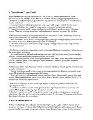 3. Penggolongan Pranata Sosial
Berdasarkan fungsi-fungsi secara umum dan karakteristiknya tersebut, pranata sosial dapat
diklasifikasikan dari berbagai sudut. Berikut ini beberapa tipe atau penggolongan pranata sosial.
a. Berdasarkan perkembangannya, pranata sosial dapat dibedakan menjadi crescive institutions dan
enacted institutions.
1) Crescive institutions adalah pranata sosial yang secara tidak sengaja tumbuh dari kebiasaan
masyarakat. Misalnya: tata cara perkawinan, norma-norma, dan berbagai upacara adat.
2) Enacted institutions adalah pranata sosial yang sengaja dibentuk untuk memenuhi kebutuhan
tertentu. Misalnya: lembaga pendidikan, lembaga keuangan, lembaga kesehatan, dan lain-lain.
b. Berdasarkan sistem nilai/kepentingan yang diterima masyarakat, pranata sosial dapat dibedakan
menjadi basic institutions dan subsidiary institutions.
1) Basic institutions adalah pranata sosial yang dianggap penting dalam upaya pengawasan terhadap
tata tertib di masyarakat. Misalnya keluarga, sekolah, dan negara.
2) Subsidiary institutions adalah pranata yang dianggap kurang penting. Misalnya tempat-tempat
hiburan atau rekreasi.
c. Berdasarkan penerimaan masyarakat, pranata sosial dapat dibedakan menjadi approved institutions
dan unsanctioned institutions.
1) Approved institutions adalah bentuk pranata sosial yang diterima secara umum oleh masyarakat.
Misalnya lembaga pendidikan, lembaga peradilan, dan lainlain.
2) Unsanctioned institutions adalah bentuk pranata sosial yang secara umum ditolak oleh masyarakat.
Misalnya berbagai perilaku penyimpangan, seperti merampok, memeras, pusat-pusat perjudian,
prostitusi, dan lain-lain.
d. Berdasarkan faktor penyebarannya, pranata sosial dapat dibedakan menjadi general institutions dan
restricted institutions.
1) General institutions adalah bentuk pranata sosial yang diketahui dan dipahami masyarakat secara
umum. Misalnya keberadaan agama dalam kehidupan.
2) Restricted institutions adalah bentuk pranata sosial yang hanya dipahami oleh anggota kelompok
tertentu. Misalnya pelaksanaan ajaran agama Islam, Kristen, Katolik, Hindu, Buddha, Kong Hu Cu,
atau berbagai aliran kepercayaan lainnya.
e. Berdasarkan fungsinya, pranata sosial dapat dibedakan menjadi cooperative institutions dan
regulative institutions.
1) Cooperative institutions adalah bentuk pranata sosial yang berupa kesatuan pola dan tata cara
tertentu. Misalnya pranata perdagangan dan pranata industri.
2) Regulative institutions adalah bentuk pranata sosial yang bertujuan mengatur atau mengawasi
pelaksanaan nilai-nilai atau norma-norma yang berkembang di masyarakat. Misalnya pranata hukum
(kepolisian, kejaksaan, dan pengadilan).
4. Macam-Macam Pranata
Pranata sosial pada dasarnya adalah sistem norma yang mengatur segala tindakan manusia dalam
memenuhi kebutuhan pokoknya dalam hidup bermasyarakat. Seperti yang telah dijelaskan di depan,
pranata sosial di masyarakat mempunyai beberapa fungsi. Fungsi-fungsi pranata tersebut terwujud
 