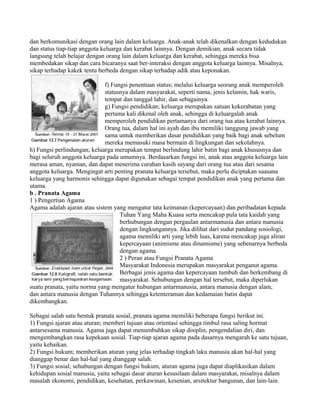 dan berkomunikasi dengan orang lain dalam keluarga. Anak-anak telah dikenalkan dengan kedudukan
dan status tiap-tiap anggota keluarga dan kerabat lainnya. Dengan demikian, anak secara tidak
langsung telah belajar dengan orang lain dalam keluarga dan kerabat, sehingga mereka bisa
membedakan sikap dan cara bicaranya saat ber-interaksi dengan anggota keluarga lainnya. Misalnya,
sikap terhadap kakek tentu berbeda dengan sikap terhadap adik atau keponakan.
f) Fungsi penentuan status; melalui keluarga seorang anak memperoleh
statusnya dalam masyarakat, seperti nama, jenis kelamin, hak waris,
tempat dan tanggal lahir, dan sebagainya.
g) Fungsi pendidikan; keluarga merupakan satuan kekerabatan yang
pertama kali dikenal oleh anak, sehingga di keluargalah anak
memperoleh pendidikan pertamanya dari orang tua atau kerabat lainnya.
Orang tua, dalam hal ini ayah dan ibu memiliki tanggung jawab yang
sama untuk memberikan dasar pendidikan yang baik bagi anak sebelum
mereka memasuki masa bermain di lingkungan dan sekolahnya.
h) Fungsi perlindungan; keluarga merupakan tempat berlindung lahir batin bagi anak khususnya dan
bagi seluruh anggota keluarga pada umumnya. Berdasarkan fungsi ini, anak atau anggota keluarga lain
merasa aman, nyaman, dan dapat menerima curahan kasih sayang dari orang tua atau dari sesama
anggota keluarga. Mengingat arti penting pranata keluarga tersebut, maka perlu diciptakan suasana
keluarga yang harmonis sehingga dapat digunakan sebagai tempat pendidikan anak yang pertama dan
utama.
b . Pranata Agama
1 ) Pengertian Agama
Agama adalah ajaran atau sistem yang mengatur tata keimanan (kepercayaan) dan peribadatan kepada
Tuhan Yang Maha Kuasa serta mencakup pula tata kaidah yang
berhubungan dengan pergaulan antarmanusia dan antara manusia
dengan lingkungannya. Jika dilihat dari sudut pandang sosiologi,
agama memiliki arti yang lebih luas, karena mencakup juga aliran
kepercayaan (animisme atau dinamisme) yang sebenarnya berbeda
dengan agama.
2 ) Peran atau Fungsi Pranata Agama
Masyarakat Indonesia merupakan masyarakat penganut agama.
Berbagai jenis agama dan kepercayaan tumbuh dan berkembang di
masyarakat. Sehubungan dengan hal tersebut, maka diperlukan
suatu pranata, yaitu norma yang mengatur hubungan antarmanusia, antara manusia dengan alam,
dan antara manusia dengan Tuhannya sehingga ketenteraman dan kedamaian batin dapat
dikembangkan.
Sebagai salah satu bentuk pranata sosial, pranata agama memiliki beberapa fungsi berikut ini.
1) Fungsi ajaran atau aturan; memberi tujuan atau orientasi sehingga timbul rasa saling hormat
antarsesama manusia. Agama juga dapat menumbuhkan sikap disiplin, pengendalian diri, dan
mengembangkan rasa kepekaan sosial. Tiap-tiap ajaran agama pada dasarnya mengarah ke satu tujuan,
yaitu kebaikan.
2) Fungsi hukum; memberikan aturan yang jelas terhadap tingkah laku manusia akan hal-hal yang
dianggap benar dan hal-hal yang dianggap salah.
3) Fungsi sosial; sehubungan dengan fungsi hukum, aturan agama juga dapat diaplikasikan dalam
kehidupan sosial manusia, yaitu sebagai dasar aturan kesusilaan dalam masyarakat, misalnya dalam
masalah ekonomi, pendidikan, kesehatan, perkawinan, kesenian, arsitektur bangunan, dan lain-lain.
 