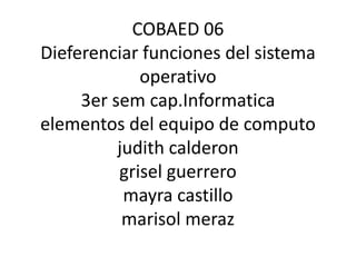 COBAED 06
Dieferenciar funciones del sistema
             operativo
     3er sem cap.Informatica
elementos del equipo de computo
          judith calderon
          grisel guerrero
           mayra castillo
           marisol meraz
 
