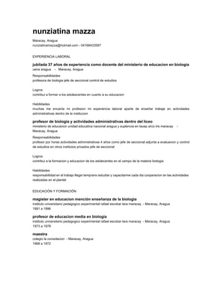 nunziatina mazza
Maracay, Aragua
nunziatinamazza@hotmail.com - 04168433597
EXPERIENCIA LABORAL
jubilada 37 años de experiencia como docente del ministerio de educacion en biologia
uena aragua - Maracay, Aragua
Responsabilidades
profesora de biologia jefe de seccional control de estudios
Logros
contribui a formar a los adolescentes en cuanto a su educacion
Habilidades
muchas me encanta mi profesion mi experiencia laboral aparte de enseñar trabaje en actividades
administrativas dentro de la institucion
profesor de biologia y actividades administrativas dentro del liceo
ministerio de educacion unidad educativa nacional aragua y suplencia en lauep arco iris maracay -
Maracay, Aragua
Responsabilidades
profesor por horas actividades administrativas 4 años como jefe de seccional adjunta a evaluacion y control
de estudios en otros institutos privados jefe de seccional
Logros
contribui a la formacion y educacion de los adolecentes en el campo de la materia biologia
Habilidades
responsabilidad en el trabajo llegar temprano estudiar y capacitarme cada dia cooperacion en las actividades
realizadas en el plantel
EDUCACIÓN Y FORMACIÓN
magister en educacion mención enseñanza de la biologia
instituto universitario pedagogico experimental rafael escobar lara maracay - Maracay, Aragua
1991 a 1996
profesor de educacion media en biologia
instituto universitario pedagogico experimental rafael escobar lara maracay - Maracay, Aragua
1973 a 1978
maestra
colegio la consolacion - Maracay, Aragua
1968 a 1972
 