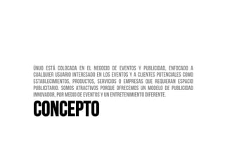 Únuo está colocada en el negocio de eventos y publicidad, enfocado a
cualquier usuario interesado en los eventos y a clientes potenciales como
establecimientos, productos, servicios o empresas que requieran espacio
publicitario. Somos atractivos porque ofrecemos un modelo de publicidad
innovador, por medio de eventos y un entretenimiento diferente.


CONCEPTO
 