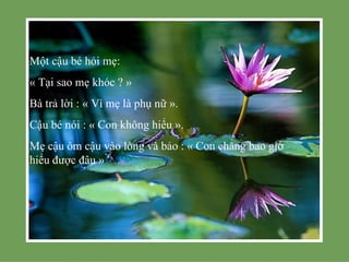 Một cậu bé hỏi mẹ:
« Tại sao mẹ khóc ? »
Bà trả lời : « Vì mẹ là phụ nữ ».
Cậu bé nói : « Con không hiểu ».
Mẹ cậu ôm cậu vào lòng và bảo : « Con chẳng bao giờ
hiểu được đâu »
 