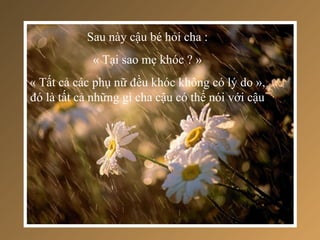 Sau này cậu bé hỏi cha :
            « Tại sao mẹ khóc ? »
« Tất cả các phụ nữ đều khóc không có lý do »,
đó là tất cả những gì cha cậu có thể nói với cậu
 