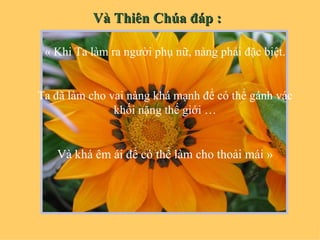 Và Thiên Chúa đáp :

 « Khi Ta làm ra người phụ nữ, nàng phải đặc biệt.


Ta đã làm cho vai nàng khá mạnh để có thể gánh vác
               khối nặng thế giới …


   Và khá êm ái để có thể làm cho thoải mái »
 