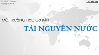 TP. Hồ Chí Minh
Tháng 9-2014
TÀI NGUYÊN NƯỚC
Lớp GIS K32
MÔI TRƯỜNG HỌC CƠ BẢN
 