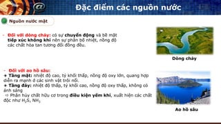 Đặc điểm các nguồn nước
- Đối với dòng chảy: có sự chuyển động và bề mặt
tiếp xúc không khí nên sự phân bố nhiệt, nồng độ
các chất hòa tan tương đối đồng đều.
Nguồn nước mặt
- Đối với ao hồ sâu:
+ Tầng mặt: nhiệt độ cao, tỷ khối thấp, nồng độ oxy lớn, quang hợp
diễn ra mạnh ở các sinh vật trôi nổi.
+ Tầng đáy: nhiệt độ thấp, tỷ khối cao, nồng độ oxy thấp, không có
ánh sáng
 Phân hủy chất hữu cơ trong điều kiện yếm khí, xuất hiện các chất
độc như H2S, NH3
Dòng chảy
Ao hồ sâu
 
