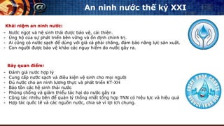 An ninh nước thế kỷ XXI
- Nước ngọt và hệ sinh thái được bảo vệ, cải thiện.
- Ủng hộ của sự phát triển bền vững và ổn định chính trị.
- Ai cũng có nước sạch để dùng với giá cả phải chăng, đảm bảo năng lực sản xuất.
- Con người được bảo vệ khảo các nguy hiểm do nước gây ra.
Khái niệm an ninh nước:
Bảy quan điểm:
- Đánh giá nước hợp lý
- Cung cấp nước sạch và điều kiện vệ sinh cho mọi người
- Đủ nước cho an ninh lương thực và phát triển KT-XH
- Bảo tồn các hệ sinh thái nước
- Phòng chống và giảm thiểu tác hại do nước gây ra
- Cộng tác nhiều bên để quản lý thống nhất tổng hợp TNN có hiệu lực và hiệu quả
- Hợp tác quốc tế và các nguồn nước, chia sẻ vì lợi ích chung.
 