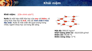 Khái niệm
Khái niệm: [Cần chỉnh sửa??]
Nước là một hợp chất hóa học của oxy và hidro, có
công thức hóa học là H2O. Với các tính chất lí hóa
đặc biệt. Nước là một chất rất quan trọng trong
nhiều ngành khoa học và trong đời sống.
Mật độ: 999,97 kg/m³
Khối lượng phân tử: 18,01528 g/mol
Điểm sôi: 99,98 °C
Điểm nóng chảy: 0 °C
 