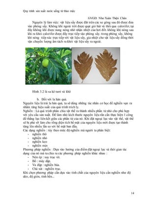 Quy trình sản xuất nước uống từ thảo mộc
GVGD: Như Xuân Thiện Chân
14
Nguyên lý làm việc: vật liệu sấy được đăt trên các xe gòng sau đó được đưa
vào phòng sấy. Không khí ngoài trời được quạt gió hút và thổi qua calorifer, tại
đây không khí được nung nóng nhờ nhận nhiệt của hơi đốt. không khí nóng sau
khi ra khỏi calorifer được đẩy trực tiếp vào phòng sấy. trong phòng sấy, không
khí nóng tiếp xúc trực tiếp với vật liệu sấy, gia nhiệt cho vật liệu sấy đồng thời
vận chuyển lượng ẩm tách ra khỏi vật liệu sấy ra ngoài.
Hình 3.2 lá sa kê tươi và khô
b. Đối với la hán quả.
Nguyên liệu là trái la hán quả, ta sẽ dùng những tác nhân cơ học để nghiền vụn ra
nhằm tăng hiệu suất của quá trình trích ly.
Nghiền : Là quá trình phân chia vật thể ra thành nhiều phần tử nhỏ cho phù hợp
với yêu cầu sản xuất. Để làm nhỏ kích thước nguyên liệu rắn cần thực hiện 1 công
để thắng lực liên kết giữa các phần tử của nó. Khi đặt ngoại lực vào vật thể, vật thể
sẽ bị phá vỡ làm cho tổng diện tích bề mặt của nguyên liệu mới được tạo thành
tăng lên nhiều lần so với bề mặt ban đầu.
Các dạng nghiền : tùy theo mức độ nghiền mà người ta phân biệt:
- nghiền thô
- nghiền nhỏ
- nghiền keo
- nghiền mịn
Phương pháp nghiền : Dựa vào hướng của điểm đặt ngoại lực và thòi gian tác
dụng của nó mà ta chia ra các phương pháp nghiền khác nhau :
- Nén ép : xay trục vít.
- Bổ : máy dập.
- Va đập : nghiền búa.
- Chà xát : nghiền trục.
Khi chọn phương pháp cần dựa vào tính chất của nguyên liệu cần nghiền như độ
dẻo, độ giòn, tính bền...
 