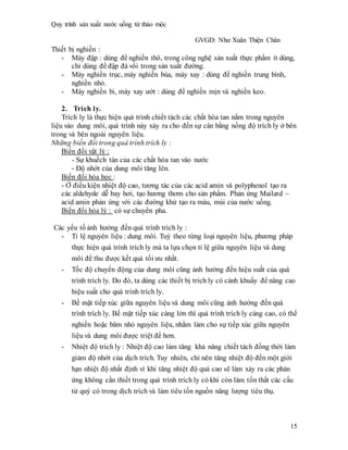 Quy trình sản xuất nước uống từ thảo mộc
GVGD: Như Xuân Thiện Chân
15
Thiết bị nghiền :
- Máy đập : dùng để nghiền thô, trong công nghệ sản xuất thực phẩm ít dùng,
chỉ dùng để đập đá vôi trong sản xuất đường.
- Máy nghiền trục, máy nghiền búa, máy xay : dùng để nghiền trung bình,
nghiền nhỏ.
- Máy nghiền bi, máy xay ướt : dùng để nghiền mịn và nghiền keo.
2. Trích ly.
Trích ly là thực hiện quá trình chiết tách các chất hòa tan nắm trong nguyên
liệu vào dung môi, quá trình này xảy ra cho đến sự cân bằng nồng độ trích ly ở bên
trong và bên ngoài nguyên liệu.
Những biến đổi trong quá trình trích ly :
Biến đổi vật lý :
- Sự khuếch tán của các chất hòa tan vào nước
- Độ nhớt của dung môi tăng lên.
Biến đổi hóa học :
- Ở điểu kiện nhiệt độ cao, tương tác của các acid amin và polyphenol tạo ra
các aldehyde dễ bay hơi, tạo hương thơm cho sản phẩm. Phản ứng Mailard –
acid amin phản ứng với các đường khử tạo ra màu, mùi của nước uống.
Biến đổi hóa lý : có sự chuyển pha.
Các yếu tố ảnh hưởng đến quá trình trích ly :
- Tỉ lệ nguyên liệu : dung môi. Tuỳ theo từng loại nguyên liệu, phương pháp
thực hiện quá trình trích ly mà ta lựa chọn tỉ lệ giữa nguyên liệu và dung
môi để thu được kết quả tối ưu nhất.
- Tốc độ chuyển động của dung môi cũng ảnh hưởng đến hiệu suất của quá
trình trích ly. Do đó, ta dùng các thiết bị trích ly có cánh khuấy để nâng cao
hiệu suất cho quá trình trích ly.
- Bề mặt tiếp xúc giữa nguyên liệu và dung môi cũng ảnh hưởng đến quá
trình trích ly. Bề mặt tiếp xúc càng lớn thì quá trình trích ly càng cao, có thể
nghiền hoặc băm nhỏ nguyên liệu, nhằm làm cho sự tiếp xúc giữa nguyên
liệu và dung môi được triệt để hơn.
- Nhiệt độ trích ly : Nhiệt độ cao làm tăng khả năng chiết tách đồng thời làm
giảm độ nhớt của dịch trích. Tuy nhiên, chỉ nên tăng nhiệt độ đến một giới
hạn nhiệt độ nhất định vì khi tăng nhiệt độ quá cao sẽ làm xảy ra các phản
ứng không cần thiết trong quá trình trích ly có khi còn làm tổn thất các cấu
tử quý có trong dịch trích và làm tiêu tốn nguồn năng lượng tiêu thụ.
 
