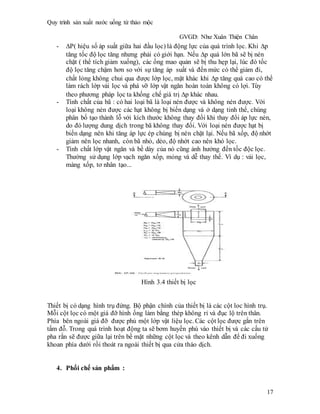 Quy trình sản xuất nước uống từ thảo mộc
GVGD: Như Xuân Thiện Chân
17
- P( hiệu số áp suất giữa hai đầu lọc) là động lực của quá trình lọc. Khi p
tăng tốc độ lọc tăng nhưng phải có giới hạn. Nếu p quá lớn bã sẽ bị nén
chặt ( thể tích giảm xuống), các ống mao quản sẽ bị thu hẹp lại, lúc đó tốc
độ lọc tăng chậm hơn so với sự tăng áp suất và đến mức có thể giảm đi,
chất lỏng không chui qua được lớp lọc, mặt khác khi p tăng quá cao có thể
làm rách lớp vải lọc và phá vỡ lớp vật ngăn hoàn toàn không có lợi. Tùy
theo phương pháp lọc ta khống chế giá trị p khác nhau.
- Tính chất của bã : có hai loại bã là loại nén được và không nén được. Với
loại không nén được các hạt không bị biến dạng và ở dạng tinh thể, chúng
phân bố tạo thành lỗ với kích thước không thay đổi khi thay đổi áp lực nén,
do đó lượng dung dịch trong bã không thay đổi. Với loại nén được hạt bị
biến dạng nên khi tăng áp lực ép chúng bị nén chặt lại. Nếu bã xốp, độ nhớt
giảm nên lọc nhanh, còn bã nhỏ, dẻo, độ nhớt cao nên khó lọc.
- Tính chất lớp vật ngăn và bề dày của nó cũng ảnh hưởng đến tốc độc lọc.
Thường sử dụng lớp vạch ngăn xốp, mỏng và dễ thay thế. Ví dụ : vải lọc,
màng xốp, tơ nhân tạo...
Hình 3.4 thiết bị lọc
Thiết bị có dạng hình trụ đứng. Bộ phận chính của thiết bị là các cột loc hình trụ.
Mỗi cột lọc có một giá đỡ hình ống làm bằng thép không rỉ và đục lộ trên thân.
Phía bên ngoài giá đỡ được phủ một lớp vật liệu lọc. Các cột lọc được gắn trên
tấm đỗ. Trong quá trình hoạt động ta sẽ bơm huyền phù vào thiết bị và các cấu tử
pha rắn sẽ được giữa lại trên bề mặt những cột lọc và theo kênh dẫn để đi xuống
khoan phía dưới rồi thoát ra ngoài thiết bị qua cửa tháo dịch.
4. Phối chế sản phẩm :
 