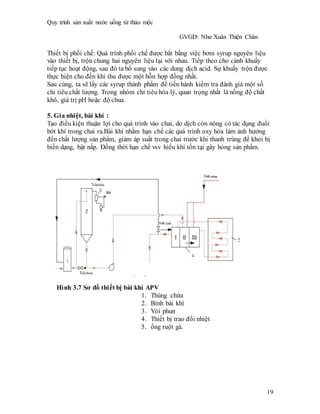 Quy trình sản xuất nước uống từ thảo mộc
GVGD: Như Xuân Thiện Chân
19
Thiết bị phối chế: Quá trình phối chế được bắt bằng việc bơm syrup nguyên liệu
vào thiết bị, trộn chung hai nguyên liệu lại với nhau. Tiếp theo cho cánh khuấy
tiếp tục hoạt động, sau đó ta bổ sung vào các dung dịch acid. Sự khuấy trộn được
thực hiện cho đến khi thu được một hỗn hợp đồng nhất.
Sau cùng, ta sẽ lấy các syrup thành phẩm để tiến hành kiểm tra đánh giá một số
chỉ tiêu chất lượng. Trong nhóm chỉ tiêu hóa lý, quan trọng nhất là nồng độ chất
khô, giá trị pH hoặc độ chua.
5. Gia nhiệt, bài khí :
Tạo điều kiện thuận lợi cho quá trình vào chai, do dịch còn nóng có tác dụng đuổi
bớt khí trong chai ra.Bài khí nhằm hạn chế các quá trình oxy hóa làm ảnh hưởng
đến chất lượng sản phẩm, giảm áp suất trong chai trước khi thanh trùng để khỏi bị
biến dạng, bật nắp. Đồng thời hạn chế vsv hiếu khí tồn tại gây hỏng sản phẩm.
Hình 3.7 Sơ đồ thiết bị bài khí APV
1. Thùng chứa
2. Bình bài khí
3. Vòi phun
4. Thiết bị trao đổi nhiệt
5. ống ruột gà.
 
