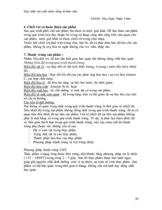 Quy trình sản xuất nước uống từ thảo mộc
GVGD: Như Xuân Thiện Chân
20
6. Chiết rót và hoàn thiện sản phẩm
Sau quá trình phối chế sản phẩm thu được là nước giải khát. Dể bảo đảm sản phẩm
trong quá trình tiêu thụ, thuận lợi trong sử dụng cũng như tăng tính cảm quan cho
sản phẩm, nước giải khát sẽ được chiết rót trong chai nhựa.
Trước khi chiết rót phải triệt trùng chai, bao bì, tất cả phải đảm bảo độ kín cho sản
phẩm, không bị oxy hóa và ngăn không cho vsv xâm nhập vào.
7. Thanh trùng sản phẩm :
Nhằm tiêu diệt vsv để kéo dài thời gian bảo quản khi không dùng chất bảo quản
Những biến đổi trong quá trình thanh trùng:
Biến đổi vật lý : sự thay đổi về thể tích, khối lượng, tỉ trọng ( nước bốc hơi), nhiệt
độ...
Biến đổi hóa học : thay đổi tốc độ của các phản ứng hóa học ( sự oxy hóa vitamin
C, các hợp chất màu).
Biền đổi hóa lý : độ hòa tan tăng, sự bốc hơi nước, độ nhớt giảm.
Biến đổi hóa sinh : Emzym bị vô hoạt.
Biến đổi sinh học : ức chế những vi sinh vật có trong sản phẩm.
Biến đổi về mặt cảm quan : độ trong tăng, mùi có thể giảm do sự bay hơi của một
số cấu tử hương.
Các yếu tố ảnh hưởng:
Hai thông số quan trọng nhất trong quá trình thanh trùng là thời gian và nhiệt độ.
Nếu nhiệt độ trong sản phẩm không đồng nhất trong quá trình thanh trùng thì ta sẽ
quan tâm đến nhiệt độ tại tâm sản phẩm. Giá trị nhiệt độ tại tâm sản phẩm không
phải là một hằng số trong quá trình thanh trùng. Vì vậy ta phải lựa chọn nhiệt độ
và thời gian thích hợp trong quá trình thanh trùng, việc lựa chọn chế độ thanh
trùng phụ thuộc vào những yếu tố sau:
- Hệ vi sinh vật trong thực phẩm
- Trạng thái vật lý của thực phẩm
- Thành phần hóa học của thực phẩm
- Phương pháp thanh trùng và tiệt trùng nhiệt.
Phương pháp thanh trùng UHT:
Thực phẩm ở dạng lỏng được khử trùng, diệt khuẩn bằng phương pháp xử lý nhiệt
( 135 – 14000C) trong vòng 2 – 5 giây. Sau đó thực phẩm được làm lạnh ngay,
giúp giữ nguyên chất dinh dưỡng ,mùi vị tự nhiên, an toàn vệ sinh thực phẩm. Sản
phẩm có thể bảo quản trong thời gian 6 tháng, không cần trữ lạnh hay dùng chất
bảo quản.
 