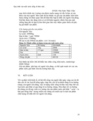 Quy trình sản xuất nước uống từ thảo mộc
GVGD: Như Xuân Thiện Chân
24
mục đích chính mà ý tưởng của nhóm muốn mang tới vẫn là bảo vệ sức
khỏe của mọi người. Bên cạnh đó lợi nhuận và giá của sản phẩm luôn luôn
được chúng tôi được quan tâm để đảm bảo hợp lý nhất cho người tiêu dùng.
Giá bán được xây dựng trên cơ sở tiết kiệm nguyên nhiên liệu sản xuất
chống lãng phí và hợp lý hóa thời gian làm việc nhằm giảm thiểu chi phí,
hạ giá thành sản phẩm.
Ước lượng giá cho sản phẩm:
Giá nguyên liệu:
Lá sa kê: 20000kg
Quả la hán: 1 quả/ 7000đ
Acid citric: 27000kg
Để tạo ra sản 500ml sản phẩm: ( từ 1 lít nước)
Bảng 4.2 Thành phần sử dụng trong sản xuất nước uống
Nguyên liệu Số lượng Giá thành
Lá sa kê 10g 200đ
Quả la hán 1/3 quả 2300đ
Gas 15000đ
Acid citric 2ml 13đ
Tổng chi phí 4013đ
Gái thành dự kiến ( khi đã khấu hao nhân công, điện nước, marketing):
8000/ 500ml
Giá sản phẩm phù hợp với người tiêu dùng, có thể cạnh tranh với các sản
phẩm nước giải khát trên thị trường hiện nay.
VI. KẾT LUẬN.
Với sự phát triển kinh tế, xã hội đời sống của người dân ngày càng cao do đó
nhu cầu về các loại đồ uống ngày càng lớn, yếu tố tự nhiên đang là xu hướng
chung của người tiêu dùng, việc sử dụng nước uống từ thảo mộc thay thế các
loại nước giải khát có gas đang là xu hướng chung. Hòa nhịp với xu hướng
đó chúng em đã nảy xinh ra ý tưởng cho sản phẩm nước giải khát “ sa kê – la
hán quả đóng chai” mong muốn của chúng em muốn tạo ra một sản phẩm
chất lượng tốt nhất đối với người tiêu dùng.
 