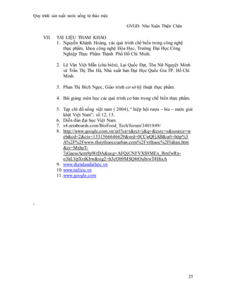 Quy trình sản xuất nước uống từ thảo mộc
GVGD: Như Xuân Thiện Chân
25
VII. TÀI LIỆU THAM KHẢO
1. Nguyễn Khánh Hoàng, các quá trình chế biến trong công nghệ
thực phẩm, khoa công nghệ Hóa Học, Trường Đại Học Công
Nghiệp Thực Phẩm Thành Phố Hồ Chí Minh.
2. Lê Văn Việt Mẫn (chủ biên), Lại Quốc Đạt, Tôn Nữ Nguyệt Minh
và Trần Thị Thu Hà, Nhà xuất bản Đại Học Quốc Gia TP. Hố Chí
Minh.
3. Phan Thị Bích Ngọc, Giáo trình cơ sở kỹ thuật thực phẩm.
4. Bài giảng môn học các quá trình cơ bản trong chế biến thực phẩm.
5. Tạp chí đồ uống việt nam ( 2004), “ hiệp hội rượu – bia – nước giải
khát Việt Nam”, số 12, 13.
6. Diễn đàn đại học Việt Nam.
7. s4.zetaboards.com/BioFood_Tech/forum/3401849/
8. http://www.google.com.vn/url?sa=t&rct=j&q=&esrc=s&source=w
eb&cd=2&cts=1331566646629&ved=0CCwQFjAB&url=http%3
A%2F%2Fwww.thaythuoccuaban.com%2Fvithuoc%2Flahan.htm
&ei=MxheT-
7jGaeuiAem9pWtDA&usg=AFQjCNFVXS9MEx_BmfwRx-
o3kLVpXviKbw&sig2=h3cOb9MSQ4tOubiwT4HisA
9. www.diendandaihoc.vn
10.www.tailieu.vn
11.www.google.com
,
 