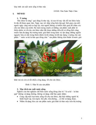 Quy trình sản xuất nước uống từ thảo mộc
GVGD: Như Xuân Thiện Chân
3
I. MỞ ĐẦU
1. Ý tưởng
‘Sức khỏe là vàng” quả đúng là như vậy, từ xưa tới nay vấn đề sức khỏe luôn
là vấn đề được quan tâm. Ngày nay với nhịp sống hiện đại quỹ thời gian của mỗi
người ngày càng một eo hẹp lại, mọi người không có nhiều thời gian để chăm sóc
cho sức khỏe của mình. Họ luôn mong muốn có những sản phẩm xuất phát từ
thiên nhiên và tốt cho sức khỏe nắm bắt được những điều đó và đồng thời cũng
muốn làm đa dạng thị trường nước giải khát trong nước và tận dụng những nguồn
nguyên liệu có sẵn trong thiên nhiên từ đó chúng tôi đã xây dựng ý tưởng cho sản
phẩm ‘‘ nước sa kê-la hán quả đóng chai ” sản phẩm không đơn thuần là nước giải
khát mà nó còn có rất nhiều công dụng, tốt cho sức khỏe.
Hình 1.1 Bao bì của sản phẩm
2. Mục đích sản xuất nước uống.
Nghiên cứu thử nghiệm chế biến nước uống đóng chai từ “ lá sa kê – la hán
quả” không sử dụng đường, không sử dụng chất bảo quản nhằm:
 Cung cấp một loại nước uống tốt cho sức khỏe, đặc biệt những người bị
bệnh huyết áp, tim mạch, béo phì, tiểu đường… có thể sử dụng được.
 Nhằm đa dạng hóa các sản phẩm nước giải khát từ thảo mộc trên thị trường.
 