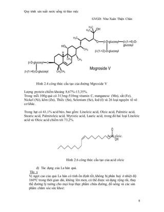 Quy trình sản xuất nước uống từ thảo mộc
GVGD: Như Xuân Thiện Chân
8
Hình 2.4 công thức cấu tạo của đường Mgroside V
Lượng protein chiếm khoảng 8,67%-13,35%.
Trong mỗi 100g quả có 313mg-510mg vitamin C, manganese (Mn), sắt (Fe),
Nickel (Ni), kẽm (Zn), Thiếc (Sn), Selenium (Se), Iod (I) và 26 loại nguyên tố vô
cơ khác.
Trong hạt có 41,1% acid béo, bao gồm: Linoleic acid, Oleic acid, Palmitic acid,
Stearic acid, Palmitoleic acid, Myristic acid, Lauric acid, trong đó hai loại Linoleic
acid và Oleic acid chiếm tới 73,2%.
Acid oleic.
Hình 2.6 công thức cấu tạo của acid oleic
d) Tác dụng của La hán quả.
Tây y
Vị ngọt cao của quả La hán có tính ổn định tốt, không bị phân huỷ ở nhiệt độ
1600C trong thời gian dài, không lên men, có thể được sử dụng rộng rãi, thay
thế đường lý tưởng cho mọi loại thực phẩm chứa đường, đồ uống và các sản
phẩm chăm sóc sức khoẻ:
 