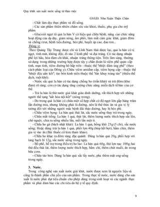 Quy trình sản xuất nước uống từ thảo mộc
GVGD: Như Xuân Thiện Chân
9
- Chất làm dịu thực phẩm và đồ uống.
- Các sản phẩm thiên nhiên chăm sóc sức khoẻ, thuốc, phụ gia cho mỹ
phẩm.
- Glucozit ngọt từ quả la hán V có hiệu quả chữa bệnh, nâng cao chức năng
hoạt động của dạ dày, giảm nóng, ẩm phổi, làm mất cảm giác khát, giảm đờm
và chống rirut, bệnh tiểu đường, béo phì, huyết áp cao, đau tim...
Đông y:
Theo Quảng Tây Trung dược chí và Lĩnh Nam thái dược lục, quả la hán có vị
ngọt, tính mát, không độc, đi vào 2 kinh phế và đại tràng. Có tác dụng nhuận
phế lợi hầu, hóa đàm chỉ khái, nhuận tràng thông tiện. Trên lâm sàng, thường
sử dụng trong những trường hợp được tây y chẩn đoán là viêm phế quản cấp
tính, mạn tính, viêm đường hô hấp trên - thuộc thể "nhiệt đàm úng phế" (theo
cách phân loại của Đông y); Chữa viêm amiđan cấp, viêm họng cấp - thuộc thể
"nhiệt độc uẩn kết"; táo bón kinh niên thuộc thể "tân khuy tràng táo" (thiếu thể
dịch, ruột khô).
- Nước sắc quả la hán có tác dụng chống ho (trấn khái) và trừ đờm (khư
đàm) rõ ràng; còn có tác dụng tăng cường chức năng miễn dịch tế bào của cơ
thể.
- Trà la hán là thứ nước giải khát giàu dinh dưỡng, rất thích hợp với những
người thể tạng "uất hỏa nội kết" (nóng trong).
- Do trong quả la hán có chứa một số hợp chất có độ ngọt lớn gấp hàng trăm
lần đường mía, nhưng không phải là đường, nên là thứ thức ăn và gia vị lý
tưởng đối với những người mắc bệnh đái tháo đường, hay bị béo phì.
- Chữa viêm họng: La hán quả thái lát, sắc nước uống thay trà trong ngày.
- Chữa mất tiếng: La hán 1 quả, thái lát, thêm lượng nước thích hợp sắc lên,
chờ nguội, chia ra uống nhiều lần, mỗi lần một ít.
- Chữa ho gà (bách nhật khái): La hán 1 quả, hồng khô 25g (5 chỉ), sắc nước
uống; Hoặc dùng trái la hán 1 quả, phổi lợn 40g (bóp hết bọt), hầm chín, thêm
gia vị vào ăn (Bài thuốc cổ kim tham khảo).
- Chữa ho khạc ra đờm vàng đặc quánh: Dùng la hán quả 20g, phối hợp với
tang bạch bì 12g, sắc nước uống trong ngày.
- Bổ phế, hỗ trợ trong điều trị ho lao: La hán quả 60g, thịt lợn nạc 100g; hai
thứ đều thái lát, thêm lượng nước thích hợp, hầm chí, thêm chút muối, ăn trong
bữa cơm.
- Chữa táo bón: Dùng la hán quả sắc lấy nước, pha thêm mật ong uống
trong ngày.
3. Nước.
Trong công nghệ sản xuất nước giải khát, nước được xem là nguyên liệu và
cũng là thành phần chủ yếu của sản phẩm. Trong thực tế nước, nước dùng cho sản
xuất là nước phải đạt tiêu chuẩn cho phép dùng trong sinh hoạt và các ngành thực
phẩm và phải đảm bảo các chỉ tiêu do bộ y tế quy định.
 