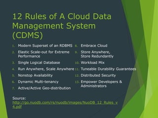 12 Rules of A Cloud Data
Management System
(CDMS)
1. Modern Superset of an RDBMS
2. Elastic Scale-out for Extreme
Performance
3. Single Logical Database
4. Run Anywhere, Scale Anywhere
5. Nonstop Availability
6. Dynamic Multi-tenancy
7. Active/Active Geo-distribution
8. Embrace Cloud
9. Store Anywhere,
Store Redundantly
10. Workload Mix
11. Tuneable Durability Guarantees
12. Distributed Security
13. Empower Developers &
Administrators
Source:
http://go.nuodb.com/rs/nuodb/images/NuoDB_12_Rules_v
4.pdf
 