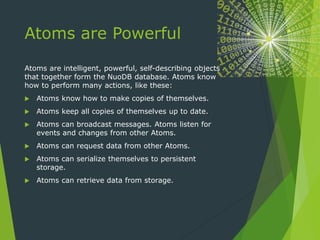 Atoms are Powerful
Atoms are intelligent, powerful, self-describing objects
that together form the NuoDB database. Atoms know
how to perform many actions, like these:
 Atoms know how to make copies of themselves.
 Atoms keep all copies of themselves up to date.
 Atoms can broadcast messages. Atoms listen for
events and changes from other Atoms.
 Atoms can request data from other Atoms.
 Atoms can serialize themselves to persistent
storage.
 Atoms can retrieve data from storage.
 