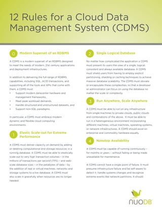 12 Rules for a Cloud Data
Management System (CDMS)

	    0	     Modern Superset of an RDBMS	                    		  2    Single Logical Database

A CDMS is a modern superset of an RDBMS designed            No matter how complicated the application a CDMS
to meet the needs of modern, 21st century applications      must present its users the view of a single, logical,
and deployment infrastructures.                             consistent and always available database. A CDMS
                                                            must shield users from having to employ explicit
In addition to delivering the full range of RDBMS           partitioning, sharding or caching techniques to achieve
capabilities, including SQL, ACID transactions, and         massive database scalability. The CDMS must obviate
supporting all of the tools and APIs that come with         or encapsulate these complexities, so that a developer
them, a CDMS must:                                          or administrator can focus on using the database no
•	       Support modern datacenter hardware and 		          matter the scale or complexity.
	        management frameworks,
•	       Meet peak workload demands,                        	   3	   Run Anywhere, Scale Anywhere
•	       Handle structured and unstructured datasets, and
•	       Support non-SQL paradigms.                         A CDMS must be able to run on any infrastructure
	                                                           from single machines to private clouds, public clouds
In particular, a CDMS must embrace modern 		                and combinations of the above. It must be able to
dynamic and flexible cloud computing 			                    run in a heterogeneous environment incorporating
environments.                                               different machines, virtual machines, operating systems,
                                                            or network infrastructures. A CDMS should excel on
	        	 Elastic Scale-out for Extreme 	                  enterprise and commodity hardware equally.
	    1   	 Performance	
                                                            	   4	   Nonstop Availability
A CDMS must deliver capacity on demand by adding
or deleting computational and storage resources in a        A CDMS must be capable of running continuously –
running database. A CDMS must be able to elastically        for months or years – without failing or being made
scale out to very high transaction volumes – in the         unavailable for maintenance.
millions of transactions per second (TPS) – and web-
scale database sizes – in the petabytes of data – by        A CDMS cannot have a single point of failure. It must
the addition of real or virtual machines, networks and      presume infrastructure failure and be self-aware to
storage systems to a live database. A CDMS must             detect it, handle systems changes and recognize
also scale in gracefully when resources are no longer       extreme events like network partitions. It should
needed.
 