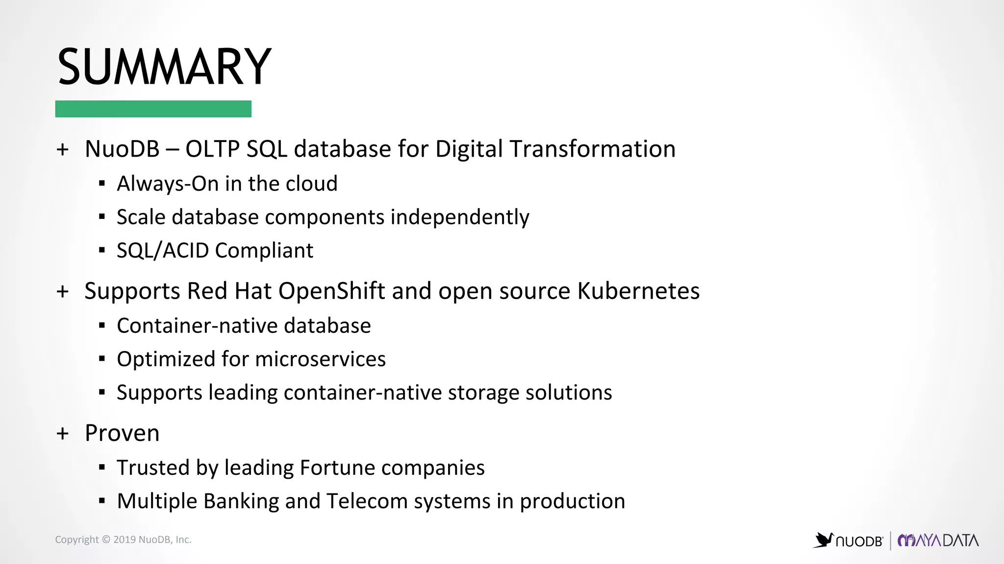 Copyright © 2019 NuoDB, Inc. 14 |
+ NuoDB – OLTP SQL database for Digital Transformation
▪ Always-On in the cloud
▪ Scale database components independently
▪ SQL/ACID Compliant
+ Supports Red Hat OpenShift and open source Kubernetes
▪ Container-native database
▪ Optimized for microservices
▪ Supports leading container-native storage solutions
+ Proven
▪ Trusted by leading Fortune companies
▪ Multiple Banking and Telecom systems in production
SUMMARY
 