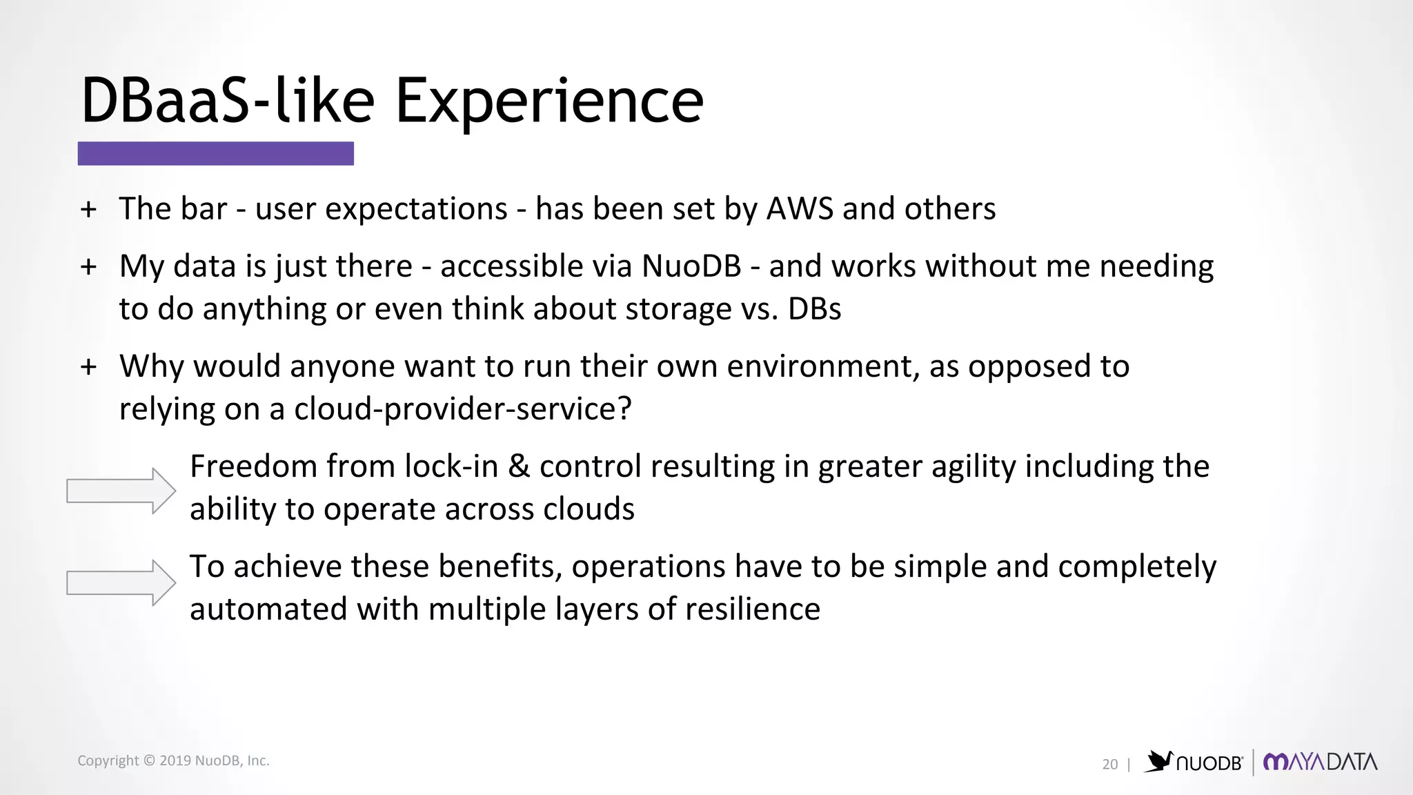 Copyright © 2019 NuoDB, Inc.
+ The bar - user expectations - has been set by AWS and others
+ My data is just there - accessible via NuoDB - and works without me needing
to do anything or even think about storage vs. DBs
+ Why would anyone want to run their own environment, as opposed to
relying on a cloud-provider-service?
Freedom from lock-in & control resulting in greater agility including the
ability to operate across clouds
To achieve these benefits, operations have to be simple and completely
automated with multiple layers of resilience
DBaaS-like Experience
20 |
 
